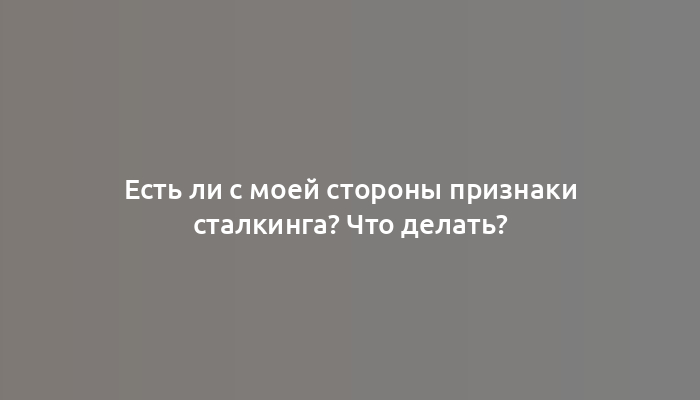 Есть ли с моей стороны признаки сталкинга? Что делать?