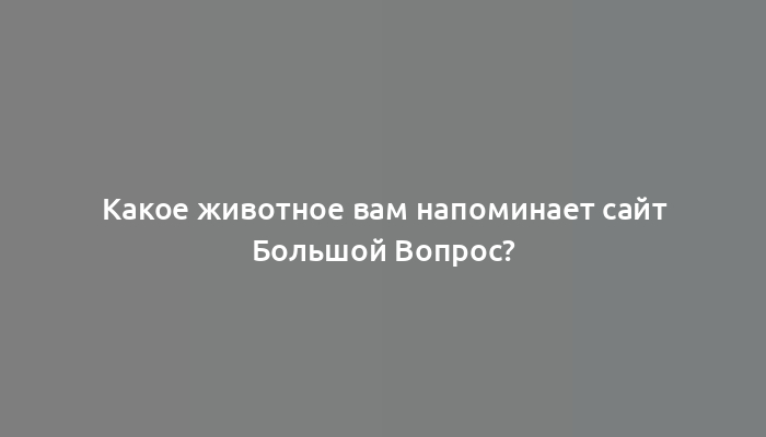 Какое животное вам напоминает сайт Большой Вопрос?