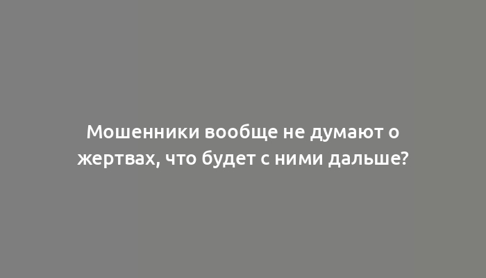 Мошенники вообще не думают о жертвах, что будет с ними дальше?