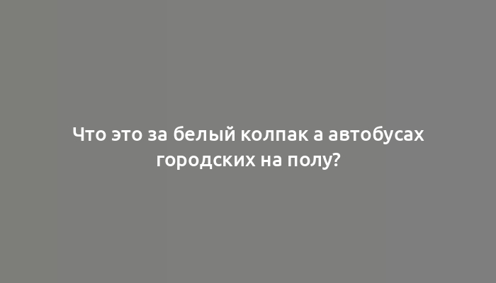 Что это за белый колпак а автобусах городских на полу?