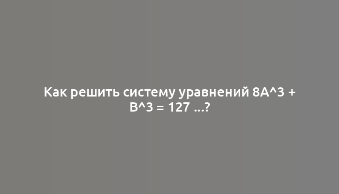 Как решить систему уравнений 8a^3 + b^3 = 127 ...?