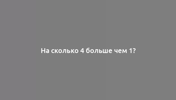 На сколько 4 больше чем 1?