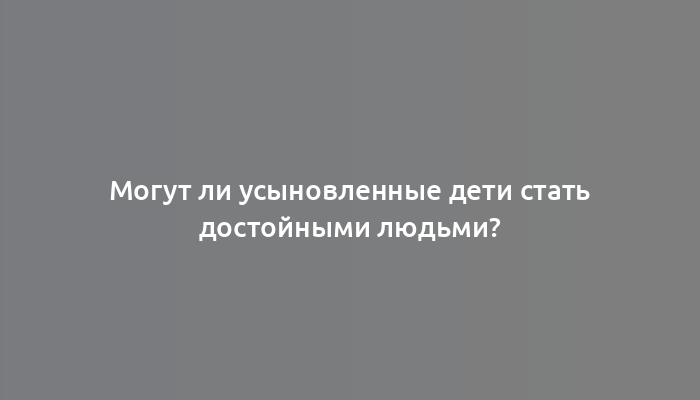 Могут ли усыновленные дети стать достойными людьми?