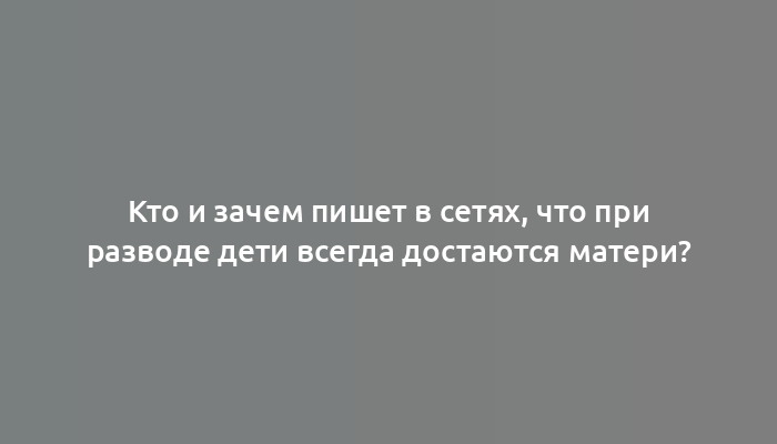 Кто и зачем пишет в сетях, что при разводе дети всегда достаются матери?