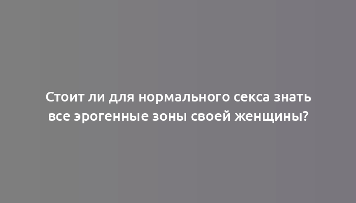 Стоит ли для нормального секса знать все эрогенные зоны своей женщины?