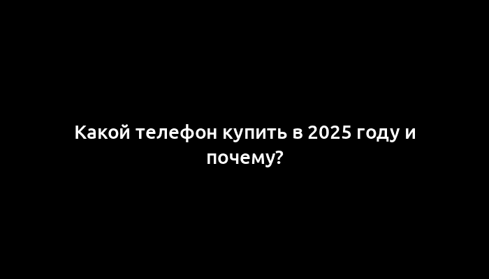 Какой телефон купить в 2025 году и почему?