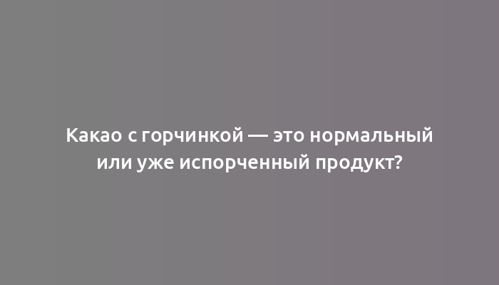 Какао с горчинкой — это нормальный или уже испорченный продукт?