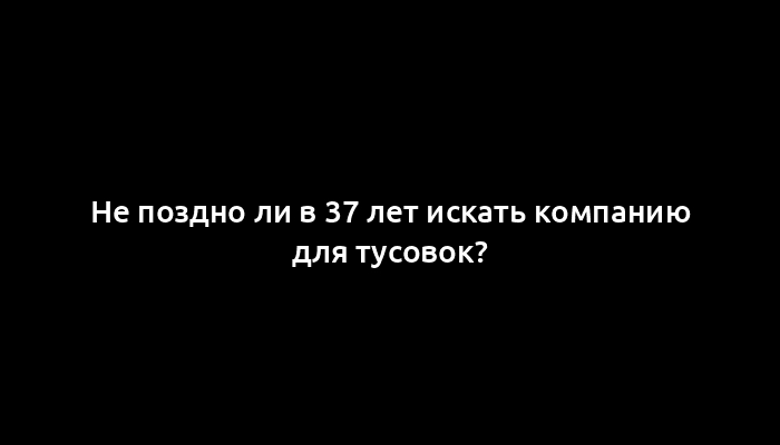 Не поздно ли в 37 лет искать компанию для тусовок?