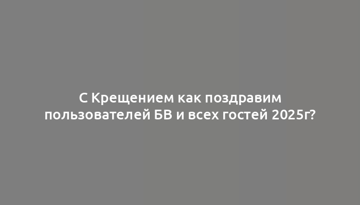 С Крещением как поздравим пользователей БВ и всех гостей 2025г?