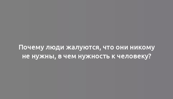 Почему люди жалуются, что они никому не нужны, в чем нужность к человеку?