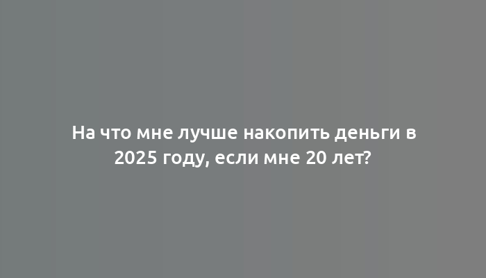 На что мне лучше накопить деньги в 2025 году, если мне 20 лет?