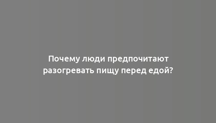 Почему люди предпочитают разогревать пищу перед едой?