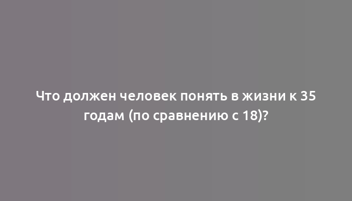 Что должен человек понять в жизни к 35 годам (по сравнению с 18)?