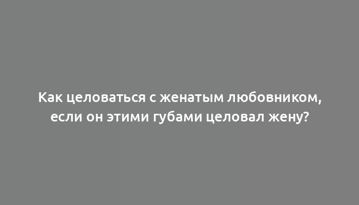 Как целоваться с женатым любовником, если он этими губами целовал жену?