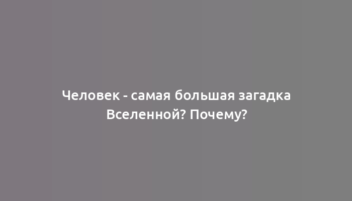 Человек - самая большая загадка Вселенной? Почему?