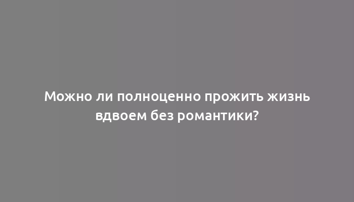 Можно ли полноценно прожить жизнь вдвоем без романтики?