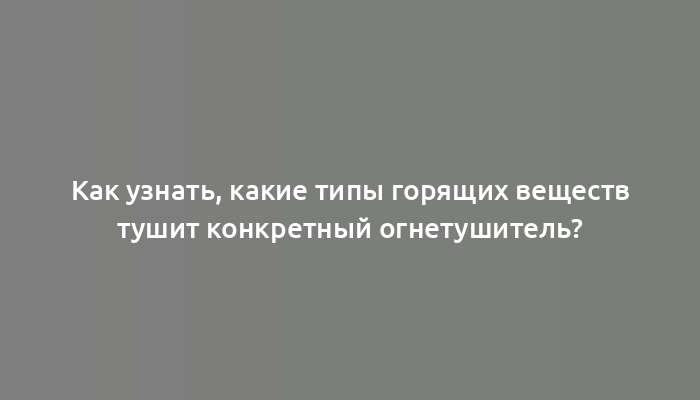 Как узнать, какие типы горящих веществ тушит конкретный огнетушитель?