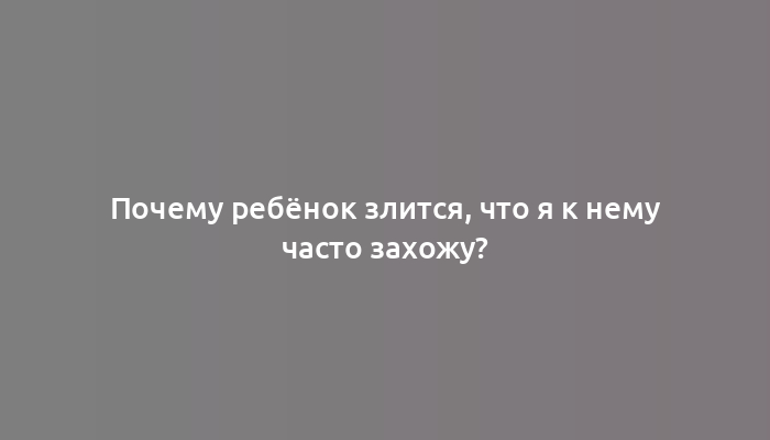 Почему ребёнок злится, что я к нему часто захожу?