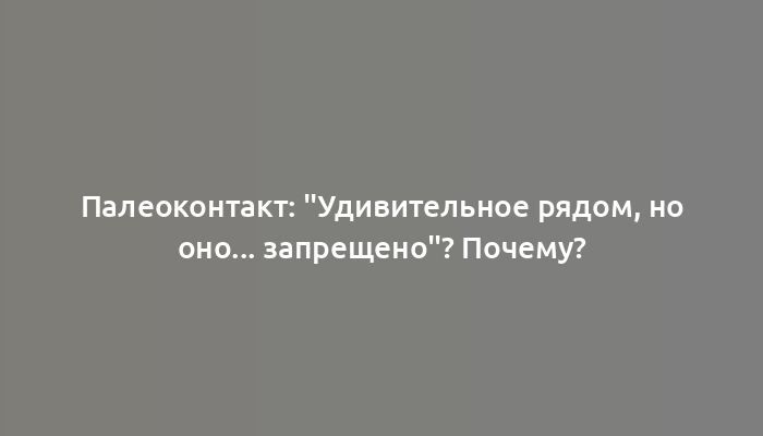 Палеоконтакт: "Удивительное рядом, но оно... запрещено"? Почему?