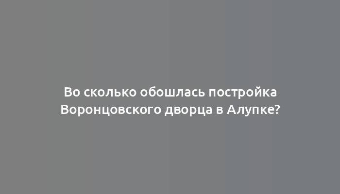 Во сколько обошлась постройка Воронцовского дворца в Алупке?