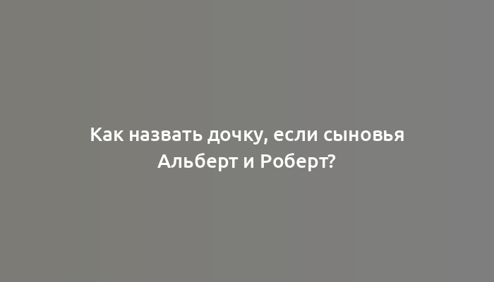 Как назвать дочку, если сыновья Альберт и Роберт?