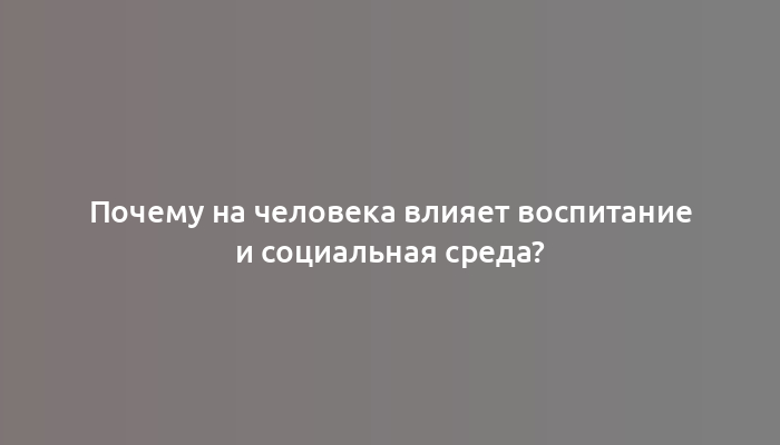 Почему на человека влияет воспитание и социальная среда?