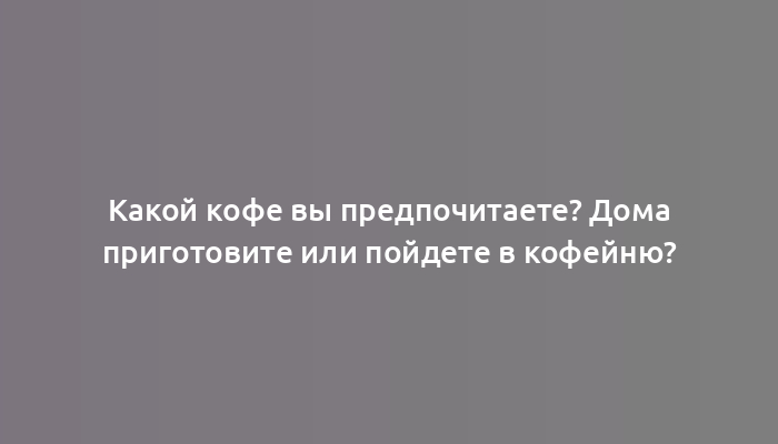 Какой кофе вы предпочитаете? Дома приготовите или пойдете в кофейню?