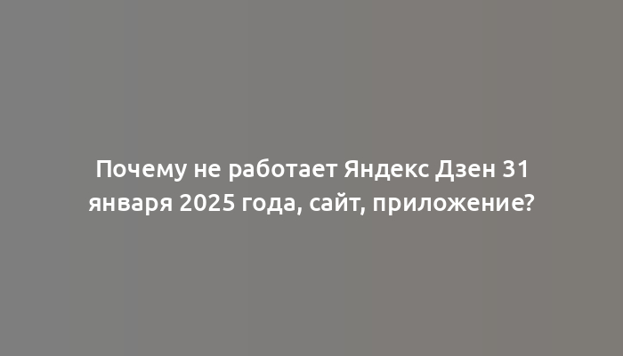 Почему не работает Яндекс Дзен 31 января 2025 года, сайт, приложение?