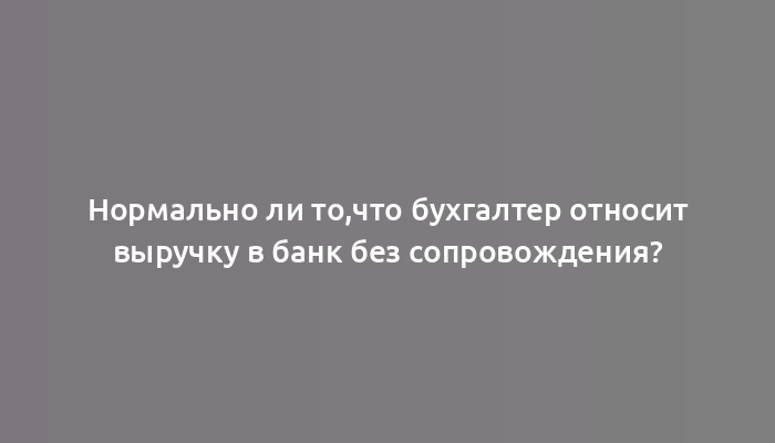 Нормально ли то,что бухгалтер относит выручку в банк без сопровождения?