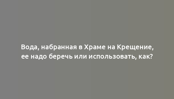 Вода, набранная в Храме на Крещение, ее надо беречь или использовать, как?