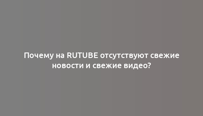 Почему на Rutube отсутствуют свежие новости и свежие видео?