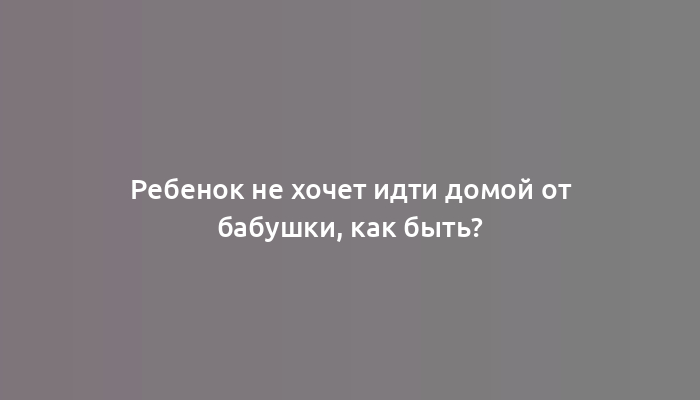 Ребенок не хочет идти домой от бабушки, как быть?