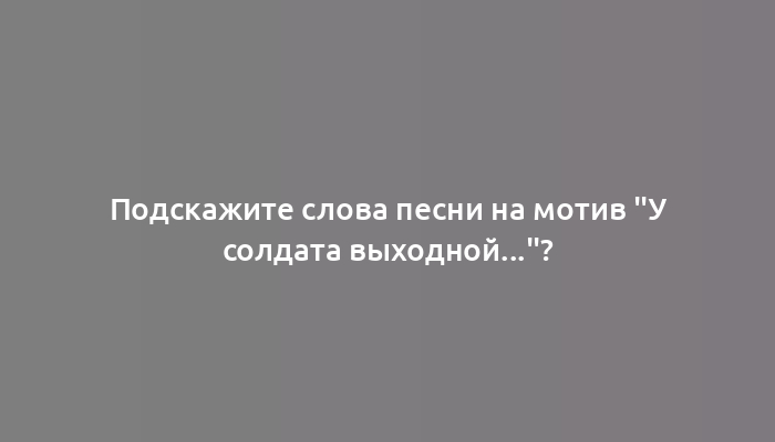 Подскажите слова песни на мотив "У солдата выходной..."?