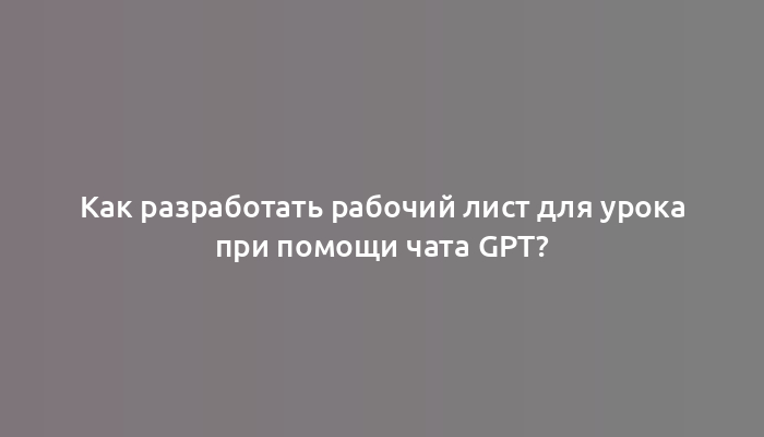 Как разработать рабочий лист для урока при помощи чата gpt?