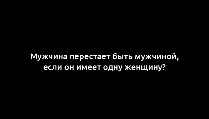 Мужчина перестает быть мужчиной, если он имеет одну женщину?