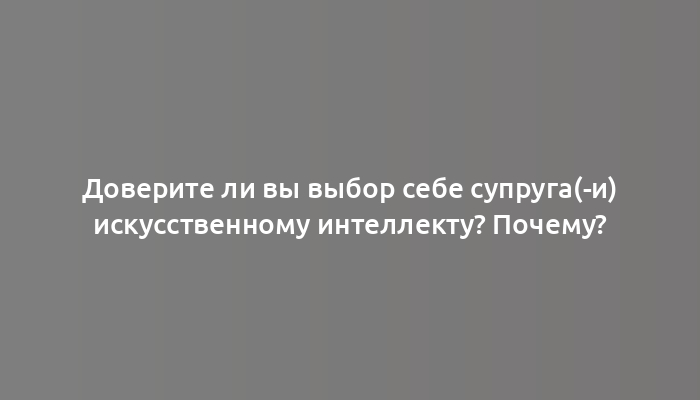 Доверите ли вы выбор себе супруга(-и) искусственному интеллекту? Почему?