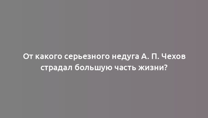 От какого серьезного недуга А. П. Чехов страдал большую часть жизни?