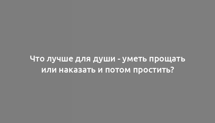 Что лучше для души - уметь прощать или наказать и потом простить?