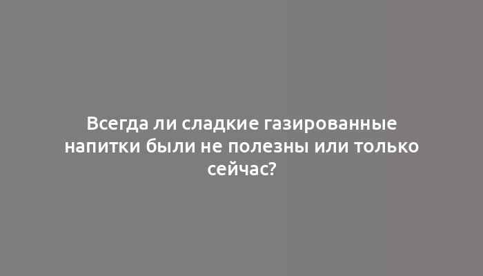 Всегда ли сладкие газированные напитки были не полезны или только сейчас?