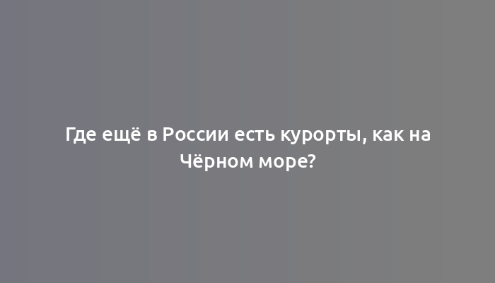 Где ещё в России есть курорты, как на Чёрном море?