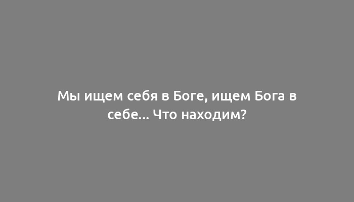 Мы ищем себя в Боге, ищем Бога в себе... Что находим?