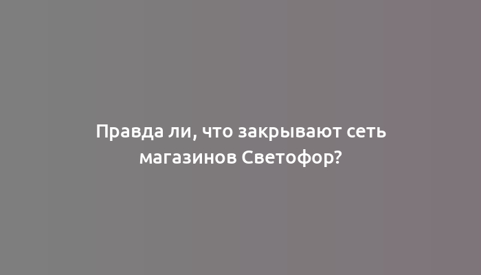 Правда ли, что закрывают сеть магазинов Светофор?