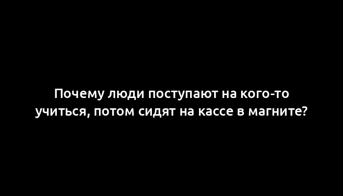 Почему люди поступают на кого-то учиться, потом сидят на кассе в магните?