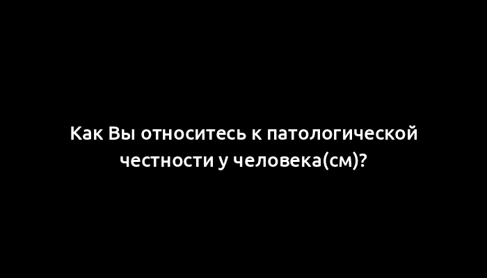 Как Вы относитесь к патологической честности у человека(см)?