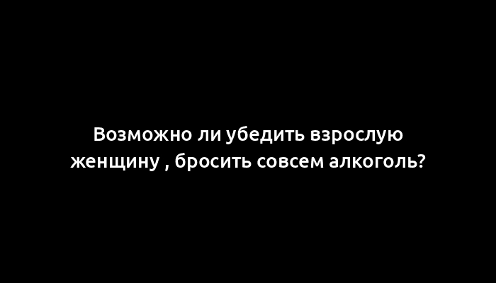 Возможно ли убедить взрослую женщину , бросить совсем алкоголь?