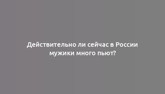 Действительно ли сейчас в России мужики много пьют?