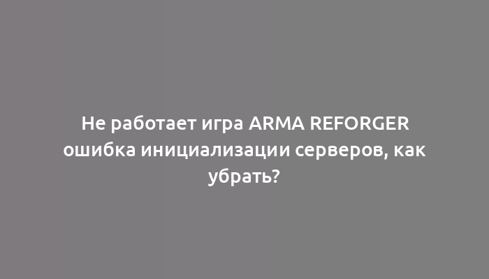 Не работает игра Arma Reforger ошибка инициализации серверов, как убрать?