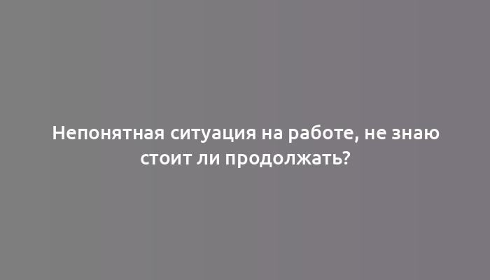 Непонятная ситуация на работе, не знаю стоит ли продолжать?