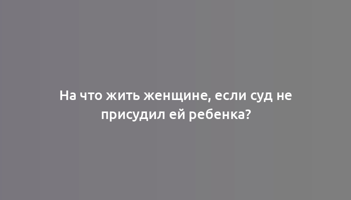 На что жить женщине, если суд не присудил ей ребенка?