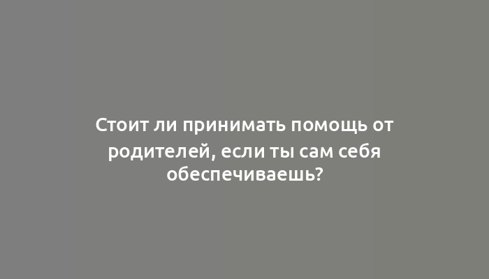 Стоит ли принимать помощь от родителей, если ты сам себя обеспечиваешь?